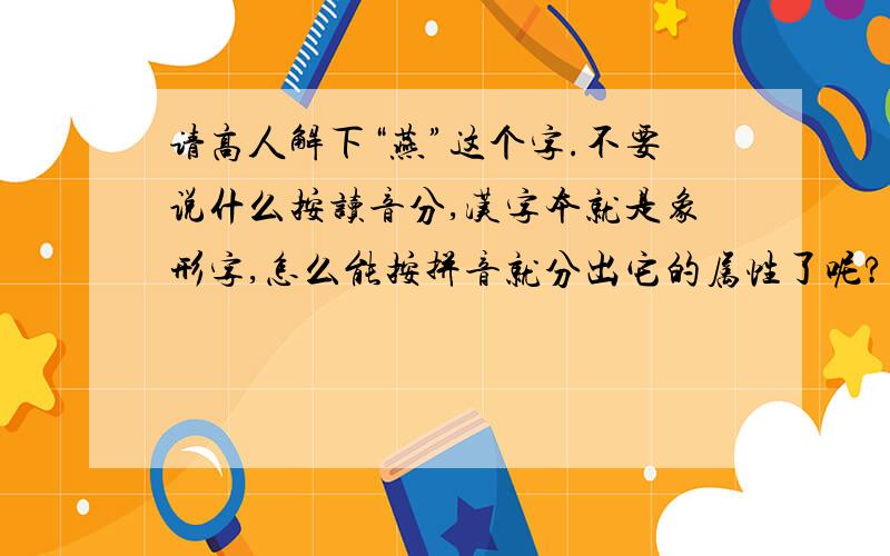 请高人解下“燕”这个字.不要说什么按读音分,汉字本就是象形字,怎么能按拼音就分出它的属性了呢?我觉得应该从它的形状分