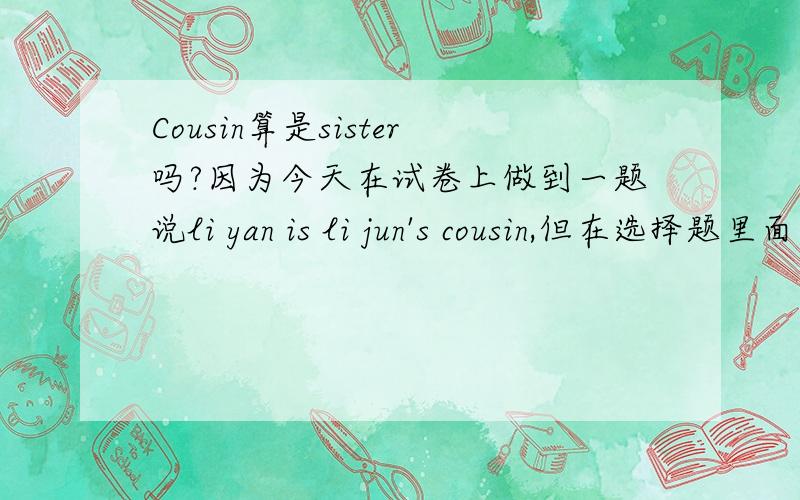 Cousin算是sister吗?因为今天在试卷上做到一题说li yan is li jun's cousin,但在选择题里面没有cousin这个选项,倒是有一个relative,我就选的这个,结果对照了一下正确答案,上面写的是选sisyer,什么情况,