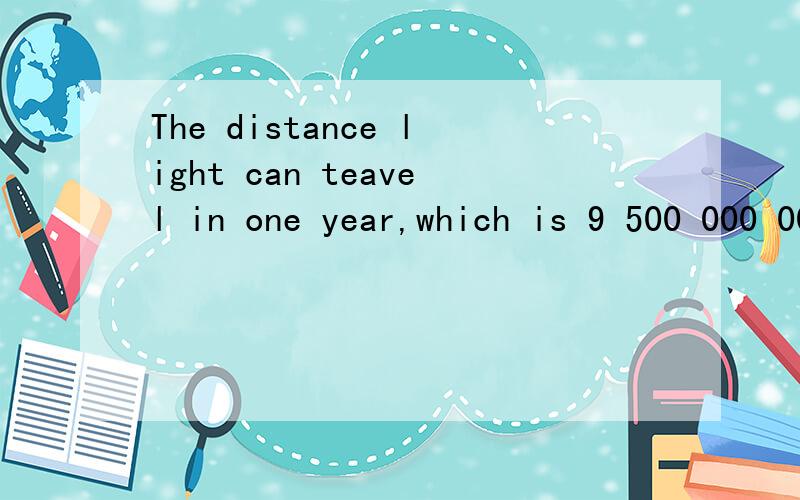 The distance light can teavel in one year,which is 9 500 000 000 000 kilometers.