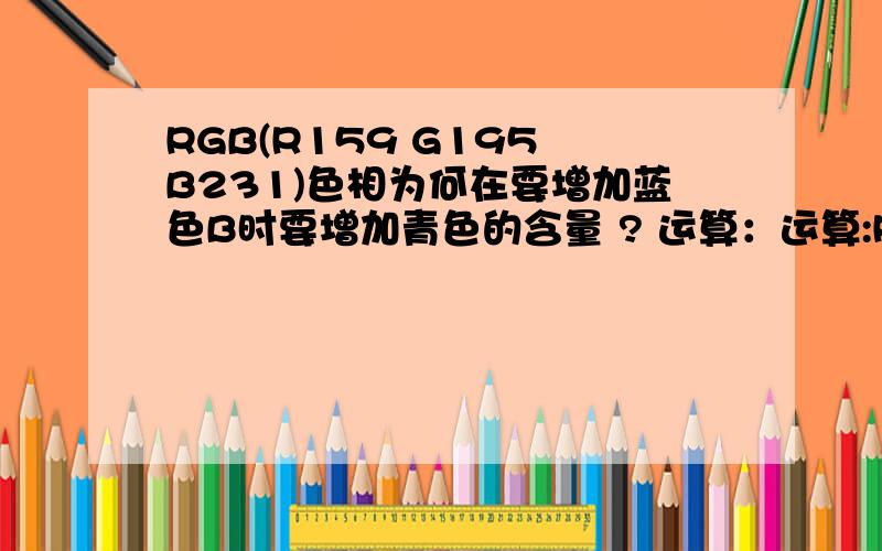 RGB(R159 G195 B231)色相为何在要增加蓝色B时要增加青色的含量 ? 运算：运算:RGB(R159   G195  B231)=RGB159+G（195-159）+B（231-159）=RGB159+G36+B72=RGB159+GB36+B36=中灰色+暗青色+暗蓝色   求解!有没有专业点的牛