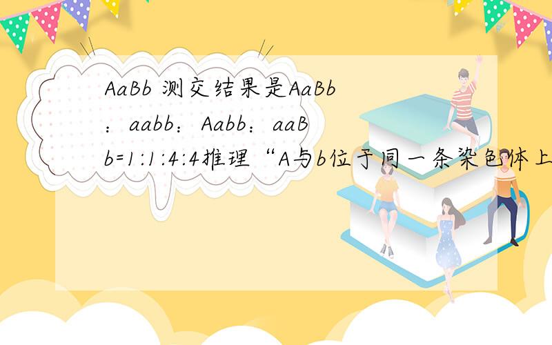 AaBb 测交结果是AaBb：aabb：Aabb：aaBb=1:1:4:4推理“A与b位于同一条染色体上”是否正确,为啥?AaBb，aabb是怎么出来的？而且，这个比例有意味着什么吗？