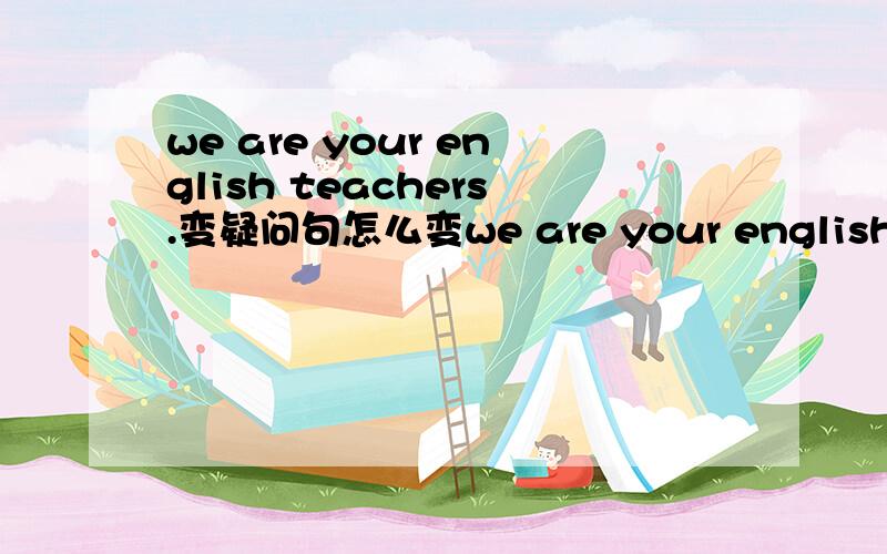 we are your english teachers.变疑问句怎么变we are your english teachers.变一般疑问句怎么变
