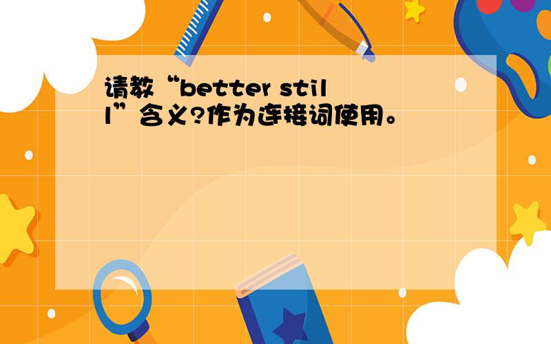 请教“better still”含义?作为连接词使用。