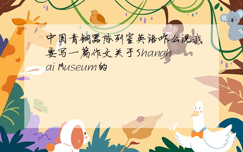 中国青铜器陈列室英语咋么说我要写一篇作文关于Shanghai Museum的