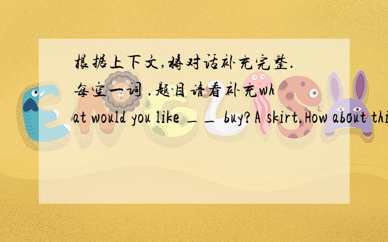 根据上下文,将对话补充完整.每空一词 .题目请看补充what would you like __ buy?A skirt.How about this bule one?It's too small __her.I need a __one.OK.How about the yellow __?This one is __.__ __is it?60 yuan.Here you are.__ __
