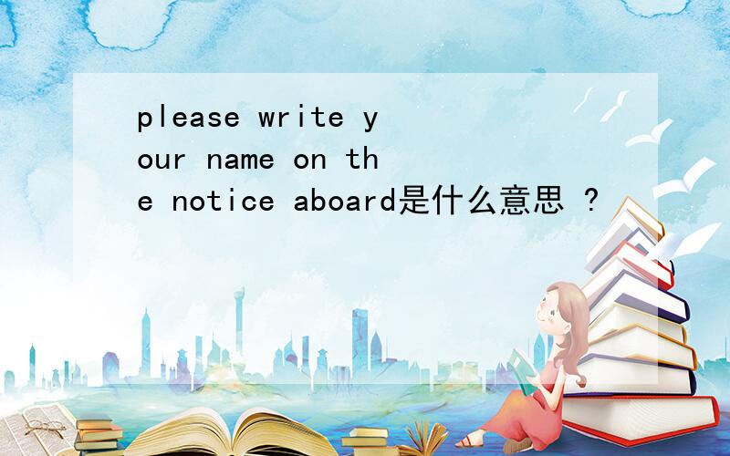 please write your name on the notice aboard是什么意思 ?