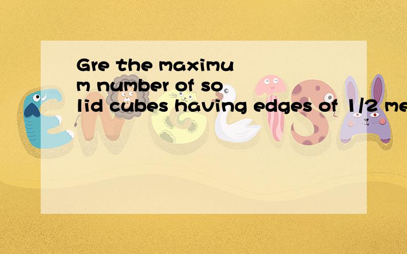Gre the maximum number of solid cubes having edges of 1/2 meter that can be placed insidea cubical box having inside edges of length 1 meter 比较和4的大小!