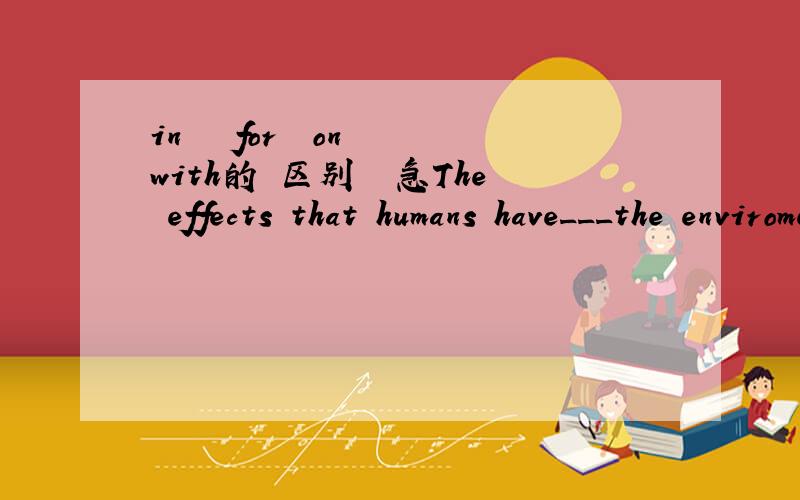 in   for  on  with的 区别  急The effects that humans have___the enviroment have become all the more important.A.in  B.for  C.with  D.on就这道题应该选哪个 ?为什么?这几个介词分别应该怎么搭配?请教一下 急 在线等...先