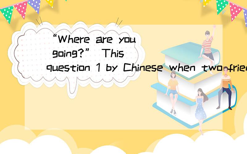 “Where are you going?” This question 1 by Chinese when two friends meet in the street. But if you“Where  are  you  going?” This  question   1   by  Chinese  when  two  friends  meet  in  the  street. But  if  you  ask  Americans   2   questio