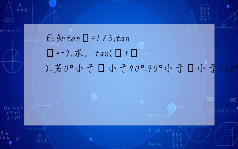 已知tanα=1/3,tanβ=-2,求：tan(α+β).若0°小于α小于90°,90°小于β小于180°,试求α+β的值