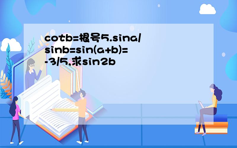 cotb=根号5.sina/sinb=sin(a+b)=-3/5,求sin2b