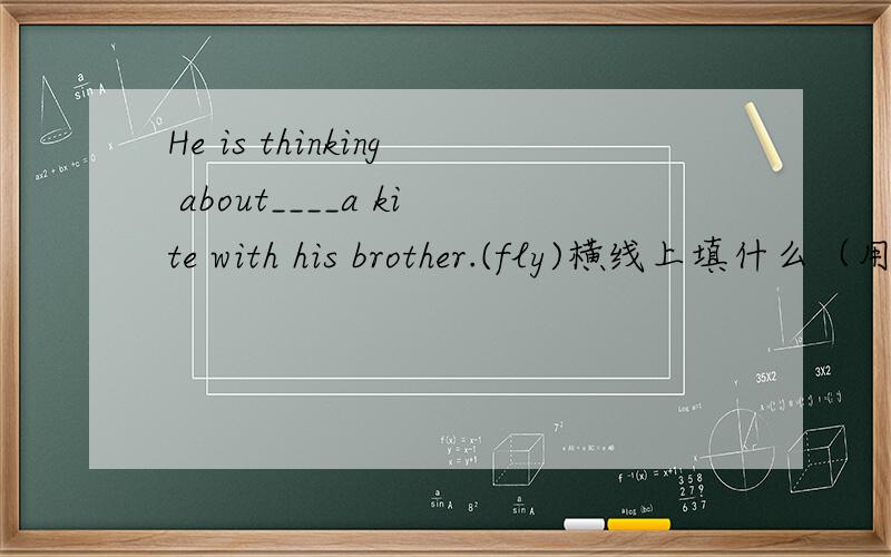 He is thinking about____a kite with his brother.(fly)横线上填什么（用fly的适当形式）
