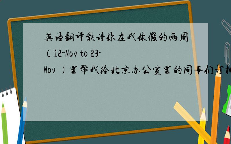 英语翻译能请你在我休假的两周（12-Nov to 23-Nov ）里帮我给北京办公室里的同事们订机票吗?如果可以感激不尽!