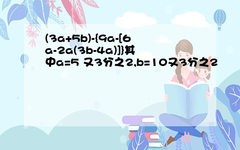 (3a+5b)-{9a-[6a-2a(3b-4a)]}其中a=5 又3分之2,b=10又3分之2