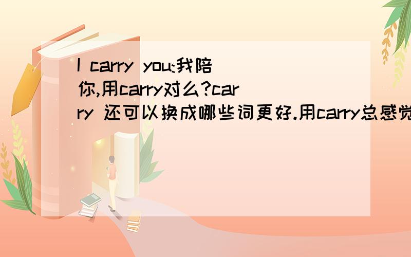 I carry you:我陪你,用carry对么?carry 还可以换成哪些词更好.用carry总感觉怪怪的