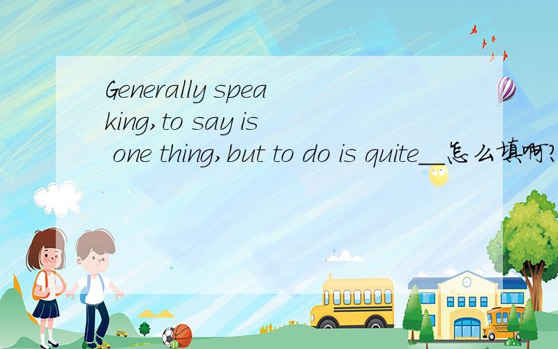 Generally speaking,to say is one thing,but to do is quite__怎么填啊?