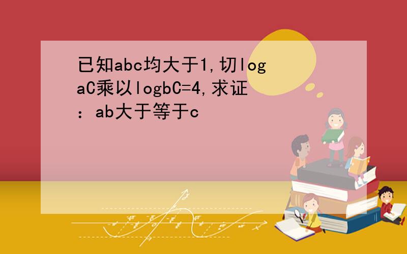 已知abc均大于1,切logaC乘以logbC=4,求证：ab大于等于c