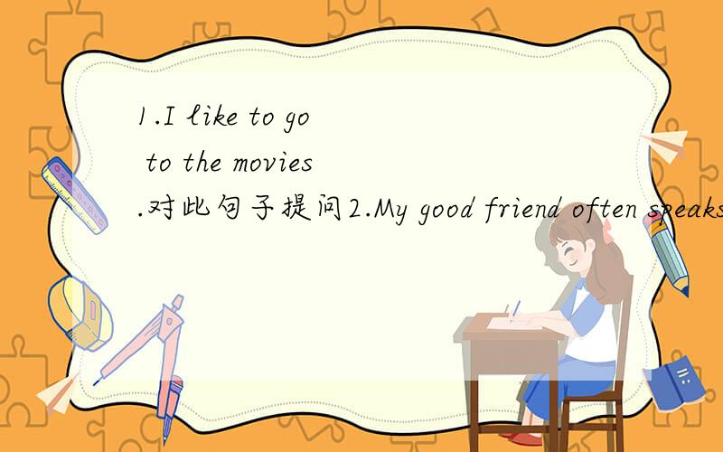 1.I like to go to the movies.对此句子提问2.My good friend often speaks(```)me after class.选择A .at B.to c.of D.with3.Do you want help me with my math?yes,I do.错在哪儿?4.Can your friend speaks Chinese yes ,he can.错在哪儿?