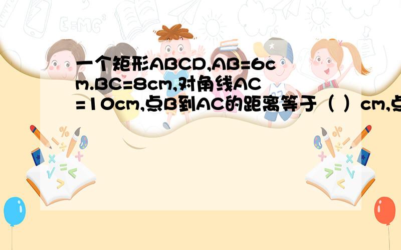 一个矩形ABCD,AB=6cm.BC=8cm,对角线AC=10cm,点B到AC的距离等于（ ）cm,点O到AB和BC的距离分别为（ cm）和（ cm ）