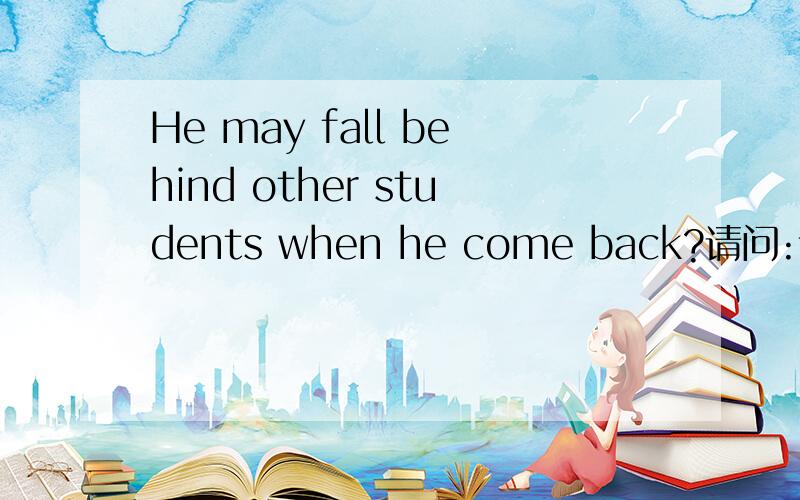 He may fall behind other students when he come back?请问:该句中的各