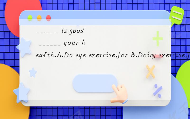 ______ is good ______ your health.A.Do eye exercise,for B.Doing exercise,for C.Do eye exercises,to D.Doing eye exercises,to