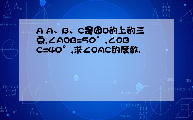A A、B、C是园O的上的三点,∠AOB=50°,∠OBC=40°,求∠OAC的度数.