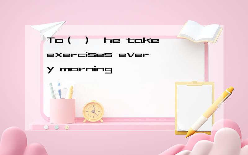 To（ ）,he take exercises every morning