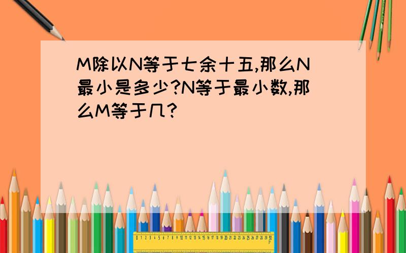 M除以N等于七余十五,那么N最小是多少?N等于最小数,那么M等于几?