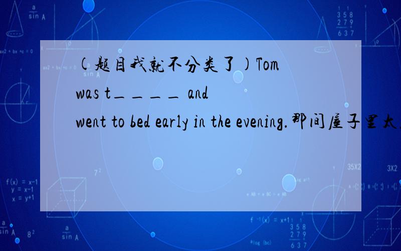 (题目我就不分类了)Tom was t____ and went to bed early in the evening.那间屋子里太黑什么也看不到。it was ___ ___ ___ ___ ___in that room.在过去很多穷孩子没钱上学。______________________________.我很惊讶在游泳