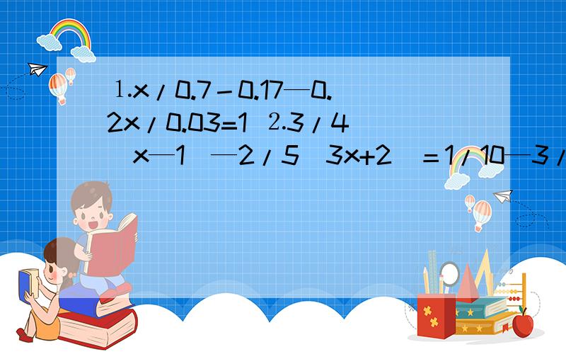 ⒈x/0.7－0.17—0.2x/0.03=1 ⒉3/4（x—1）—2/5（3x+2）＝1/10—3/2（x—1） ⒊（x+4）/5—（x—5）＝（x+3）/3—（x—2）/2 ⒋2x—3/5x=3/2x—2/5x＋1又2分之1