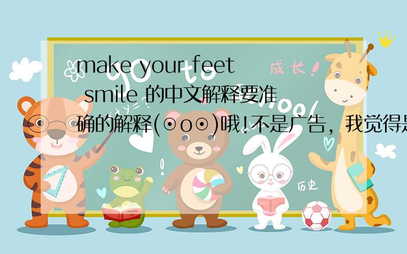 make your feet smile 的中文解释要准确的解释(⊙o⊙)哦!不是广告，我觉得是形容使人感到很快乐的意思，比如come out our ears是某事或某物多得不得了。