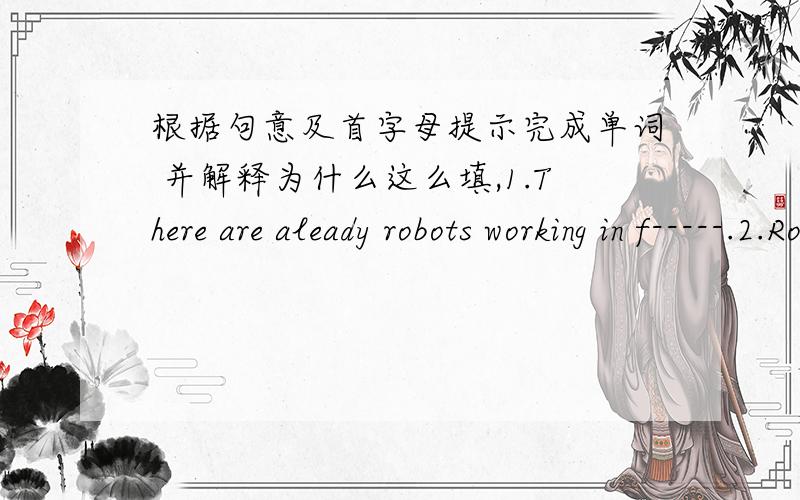 根据句意及首字母提示完成单词 并解释为什么这么填,1.There are aleady robots working in f-----.2.Robots do s----- jobs over and over again.3.In the future,there will be more robots e-----.初二下学期的