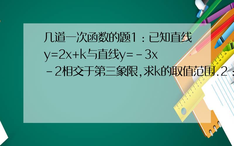 几道一次函数的题1：已知直线y=2x+k与直线y=-3x-2相交于第三象限,求k的取值范围.2：已知直线y=kx+b经过点A（2,0）,与y轴交于点B,且三角形AOB的面积为4(O为原点）,求这条直线的函数解析式.