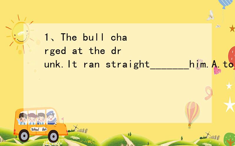 1、The bull charged at the drunk.It ran straight_______him.A.to B.against C.at D.for2、You can hear it when it is actually striking.You can hear it_______it is striking.A.the hour B.the moment C.really D.indeed