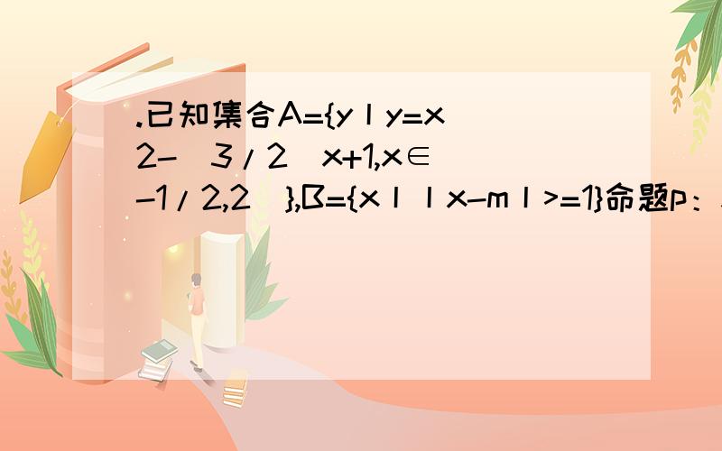.已知集合A={y丨y=x^2-(3/2)x+1,x∈[-1/2,2]},B={x丨丨x-m丨>=1}命题p：x∈A,明天q：x∈B,且p是q的充分条件,求实数m的取值范围A=｛y|7/16≤y≤7/2｝ 这怎么来的呀