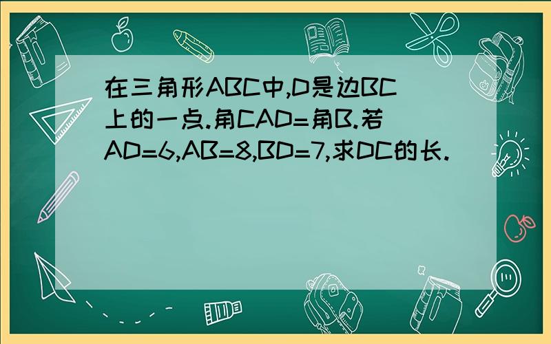 在三角形ABC中,D是边BC上的一点.角CAD=角B.若AD=6,AB=8,BD=7,求DC的长.