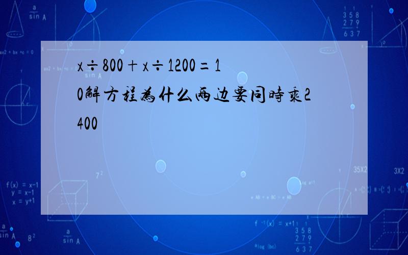 x÷800+x÷1200=10解方程为什么两边要同时乘2400