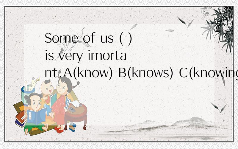 Some of us ( )is very imortant.A(know) B(knows) C(knowing)D(to know)是C还是D,还麻烦告诉小弟当两个动词一起出现时,什么时候用Ving形式,什么时候用TO+ V原.