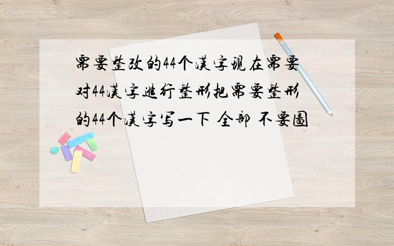 需要整改的44个汉字现在需要对44汉字进行整形把需要整形的44个汉字写一下 全部 不要图