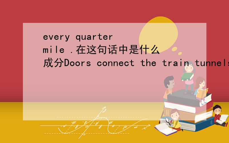 every quarter mile .在这句话中是什么成分Doors connect the train tunnels to the smaller tunnel every quarter mile and provide escape routes.
