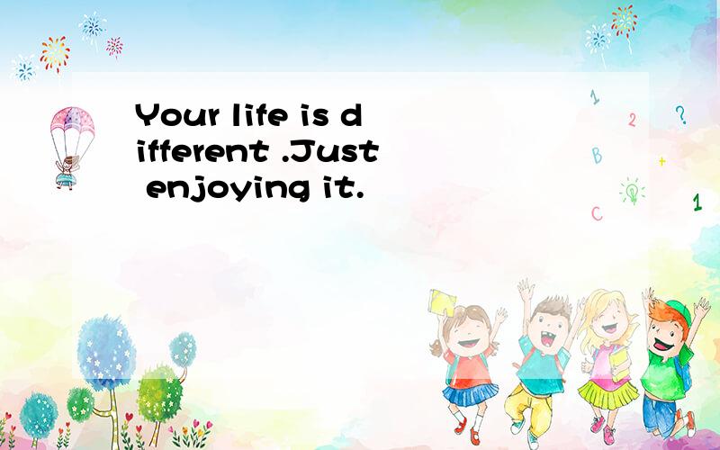 Your life is different .Just enjoying it.