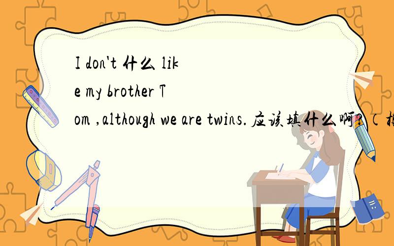 I don't 什么 like my brother Tom ,although we are twins.应该填什么啊?（根据句意,用系动词的正确形式填空）