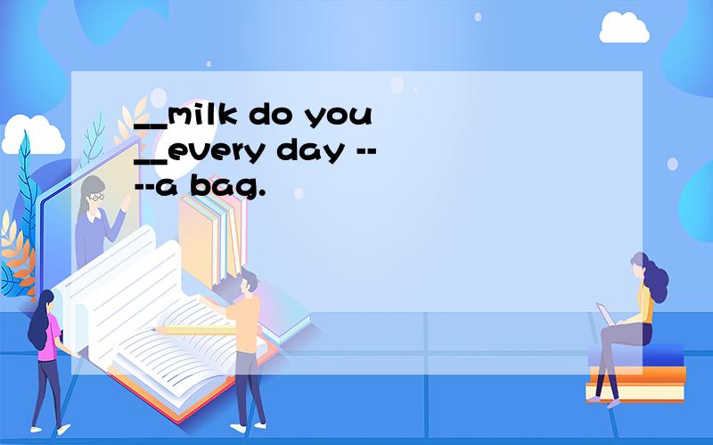 __milk do you __every day ----a bag.