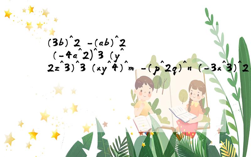 （3b）^2 -（ab）^2 （-4a^2)^3 （y^2z^3）^3 （xy^4）^m -（p^2q）^n （-3x^3）^2-[（2x）^2]^3要有过程