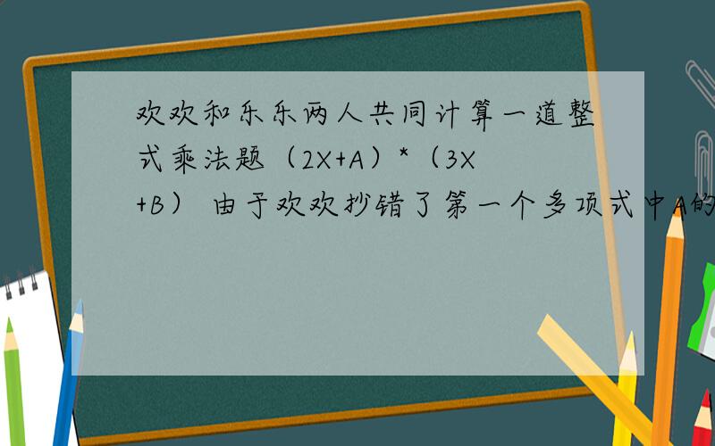 欢欢和乐乐两人共同计算一道整式乘法题（2X+A）*（3X+B） 由于欢欢抄错了第一个多项式中A的符号得到的结果为6X-13X+6,乐乐由于漏抄了第二个多项式中X的系数得到的结果为2X*X-X-6,你能否知道