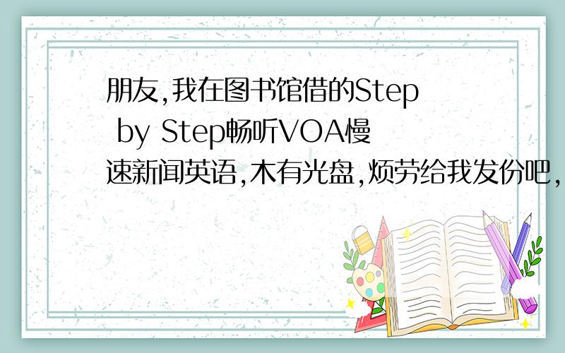 朋友,我在图书馆借的Step by Step畅听VOA慢速新闻英语,木有光盘,烦劳给我发份吧,mtswz03@sina.com,