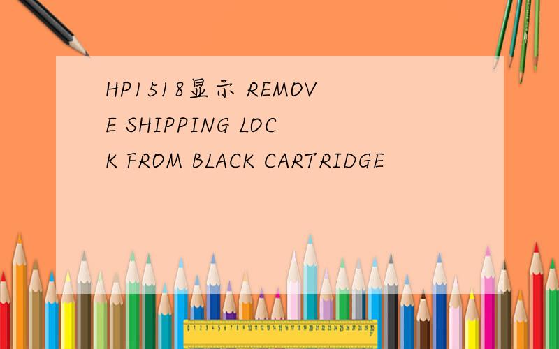 HP1518显示 REMOVE SHIPPING LOCK FROM BLACK CARTRIDGE
