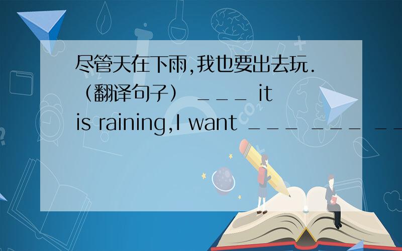 尽管天在下雨,我也要出去玩.（翻译句子） ___ it is raining,I want ___ ___ ____ ___ ___ .