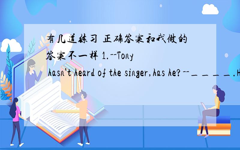 有几道练习 正确答案和我做的答案不一样 1.--Tony hasn't heard of the singer,has he?--____.He can sing mang his songs.A.Yes,he has B.No,he hasn't ANSWER:B2.Stop talking,___?A.can you B.will youANSWER:B3.I am ___than my classmate.A.even