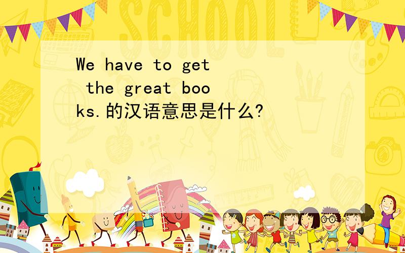 We have to get the great books.的汉语意思是什么?